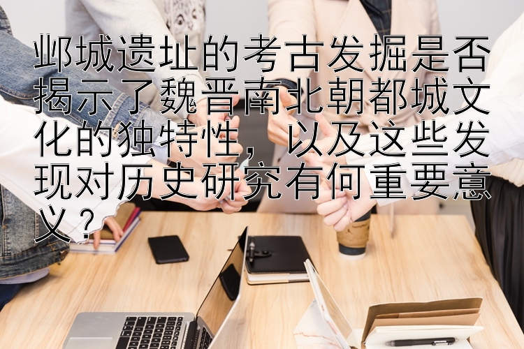 邺城遗址的考古发掘是否揭示了魏晋南北朝都城文化的独特性，以及这些发现对历史研究有何重要意义？