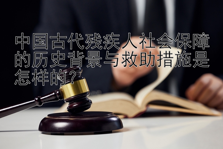 中国古代残疾人社会保障的历史背景与救助措施是怎样的？