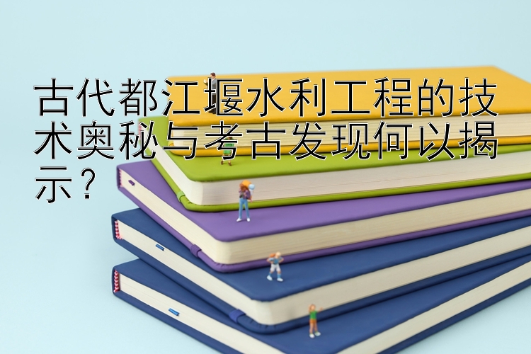 古代都江堰水利工程的技术奥秘与考古发现何以揭示？