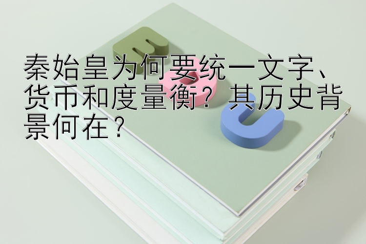 秦始皇为何要统一文字、货币和度量衡？其历史背景何在？