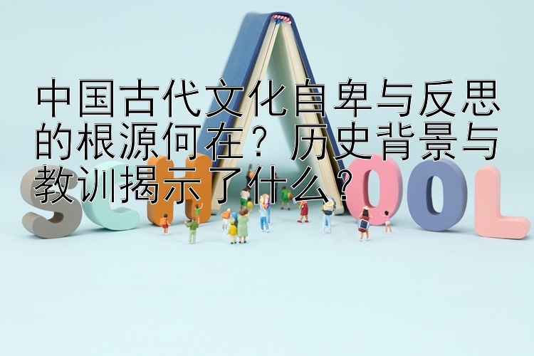 中国古代文化自卑与反思的根源何在？历史背景与教训揭示了什么？