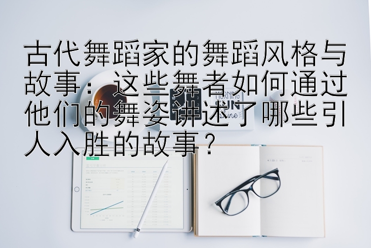 古代舞蹈家的舞蹈风格与故事：这些舞者如何通过他们的舞姿讲述了哪些引人入胜的故事？