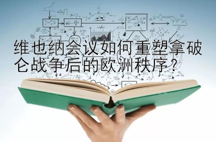 维也纳会议如何重塑拿破仑战争后的欧洲秩序？