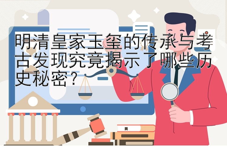 明清皇家玉玺的传承与考古发现究竟揭示了哪些历史秘密？