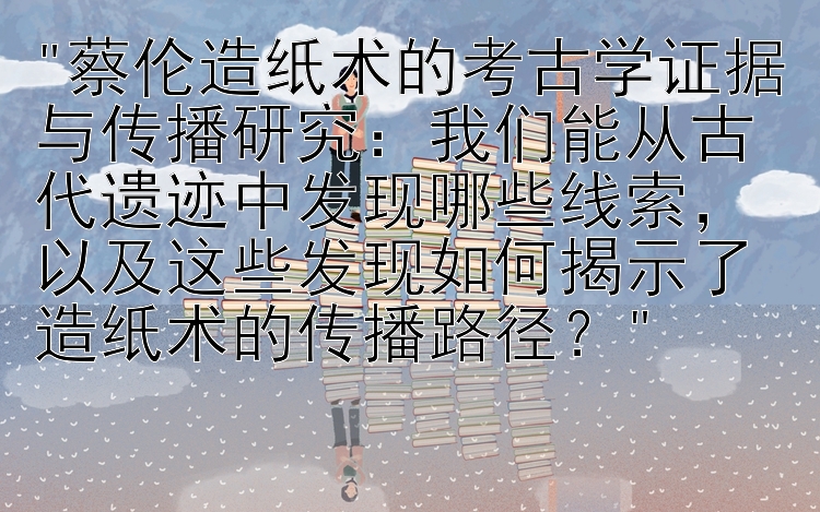 蔡伦造纸术的考古学证据与传播研究：我们能从古代遗迹中发现哪些线索，以及这些发现如何揭示了造纸术的传播路径？