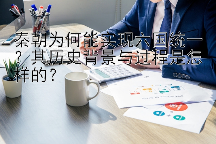 秦朝为何能实现六国统一？其历史背景与过程是怎样的？