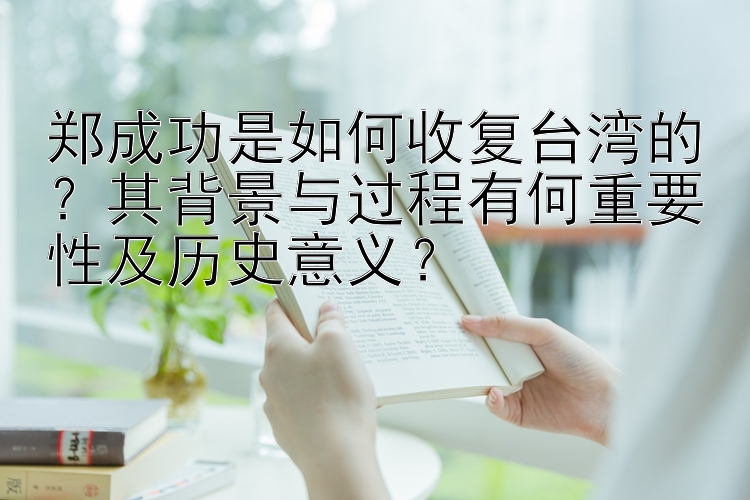 郑成功是如何收复台湾的？其背景与过程有何重要性及历史意义？