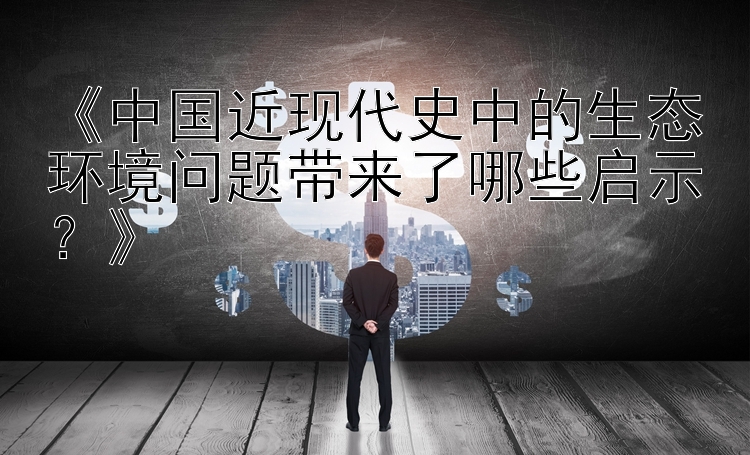 《中国近现代史中的生态环境问题带来了哪些启示？》