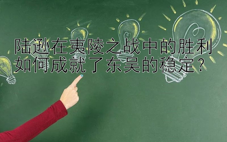 陆逊在夷陵之战中的胜利如何成就了东吴的稳定？