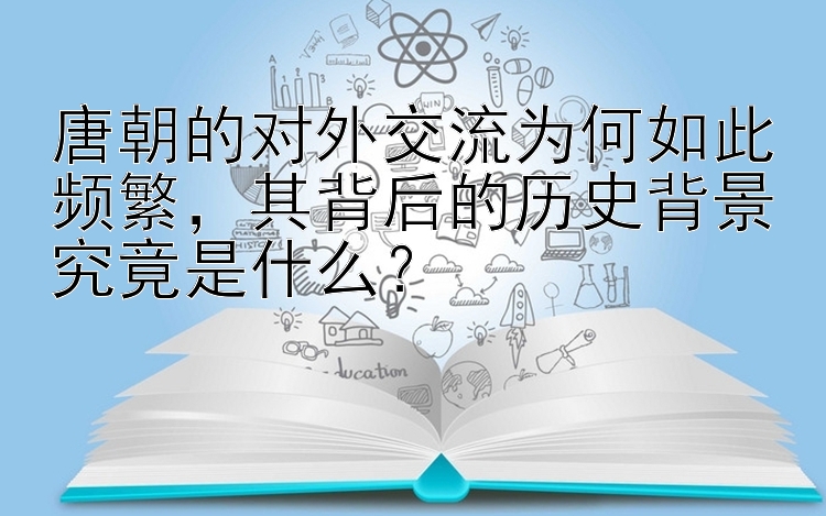 唐朝的对外交流为何如此频繁，其背后的历史背景究竟是什么？