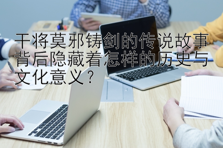 干将莫邪铸剑的传说故事背后隐藏着怎样的历史与文化意义？