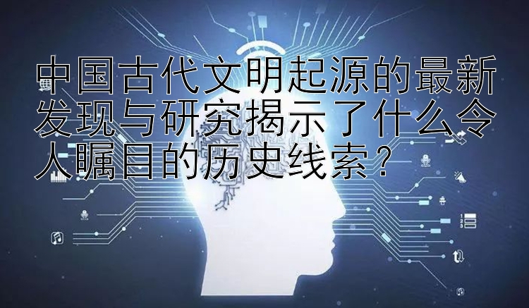 中国古代文明起源的最新发现与研究揭示了什么令人瞩目的历史线索？