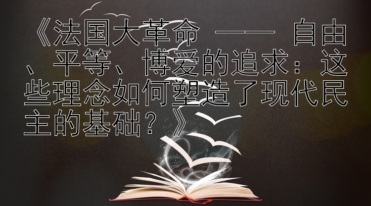 《法国大革命 —— 自由、平等、博爱的追求：这些理念如何塑造了现代民主的基础？》