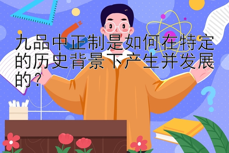 九品中正制是如何在特定的历史背景下产生并发展的？