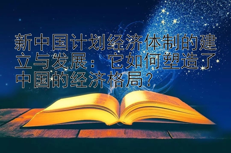 新中国计划经济体制的建立与发展：它如何塑造了中国的经济格局？