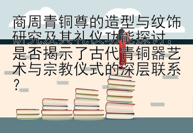 商周青铜尊的造型与纹饰研究及其礼仪功能探讨，是否揭示了古代青铜器艺术与宗教仪式的深层联系？