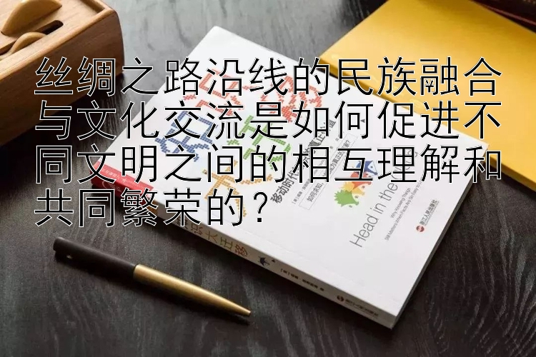 丝绸之路沿线的民族融合与文化交流是如何促进不同文明之间的相互理解和共同繁荣的？