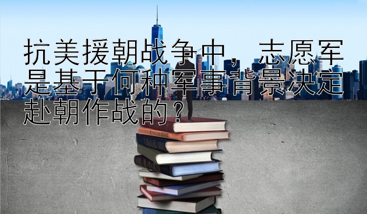 抗美援朝战争中，志愿军是基于何种军事背景决定赴朝作战的？