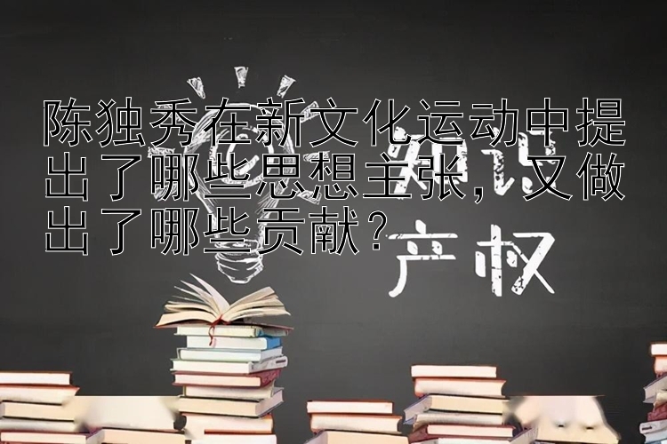 陈独秀在新文化运动中提出了哪些思想主张，又做出了哪些贡献？