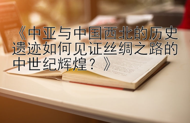 《中亚与中国西北的历史遗迹如何见证丝绸之路的中世纪辉煌？》