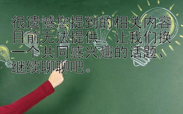 很遗憾您提到的相关内容目前无法提供。让我们换一个共同感兴趣的话题、继续聊聊吧。