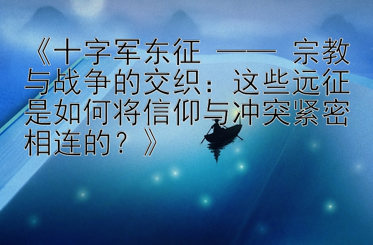 《十字军东征 —— 宗教与战争的交织：这些远征是如何将信仰与冲突紧密相连的？》