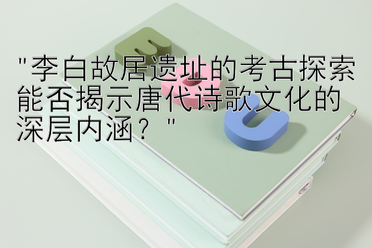 李白故居遗址的考古探索能否揭示唐代诗歌文化的深层内涵？