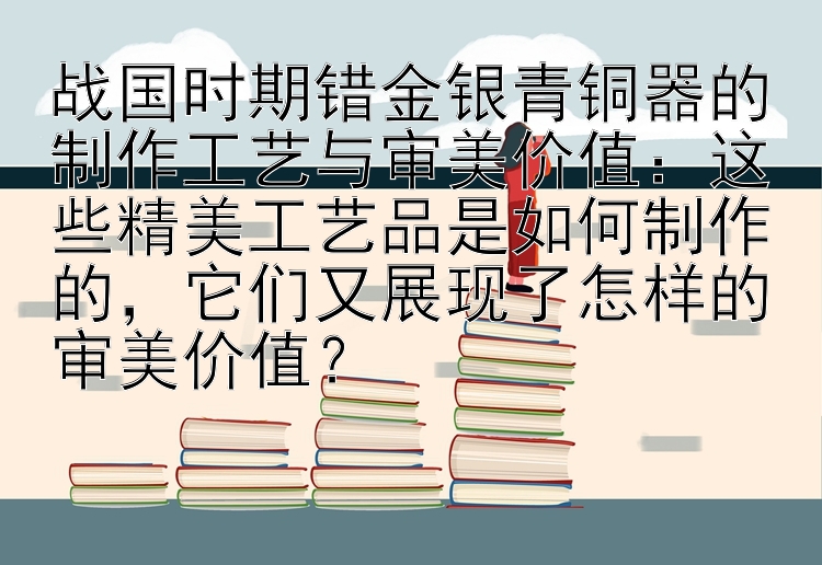 战国时期错金银青铜器的制作工艺与审美价值：这些精美工艺品是如何制作的，它们又展现了怎样的审美价值？