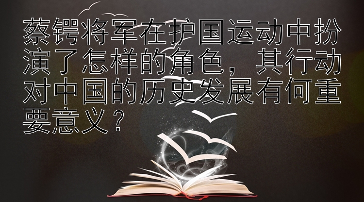 蔡锷将军在护国运动中扮演了怎样的角色，其行动对中国的历史发展有何重要意义？