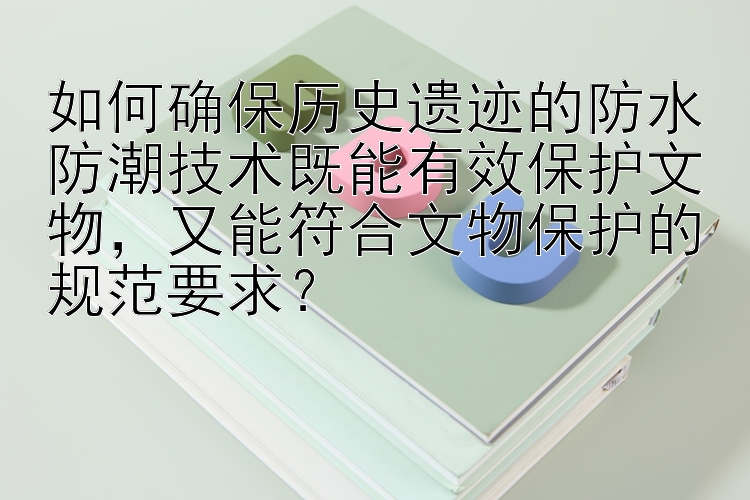 如何确保历史遗迹的防水防潮技术既能有效保护文物，又能符合文物保护的规范要求？