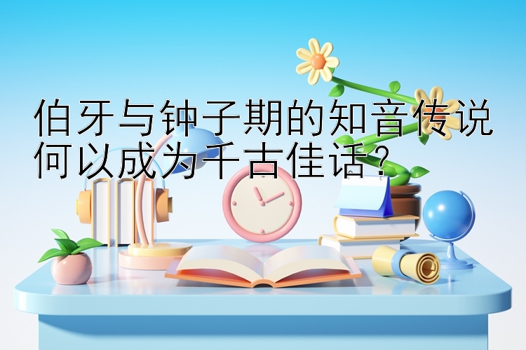 伯牙与钟子期的知音传说何以成为千古佳话？