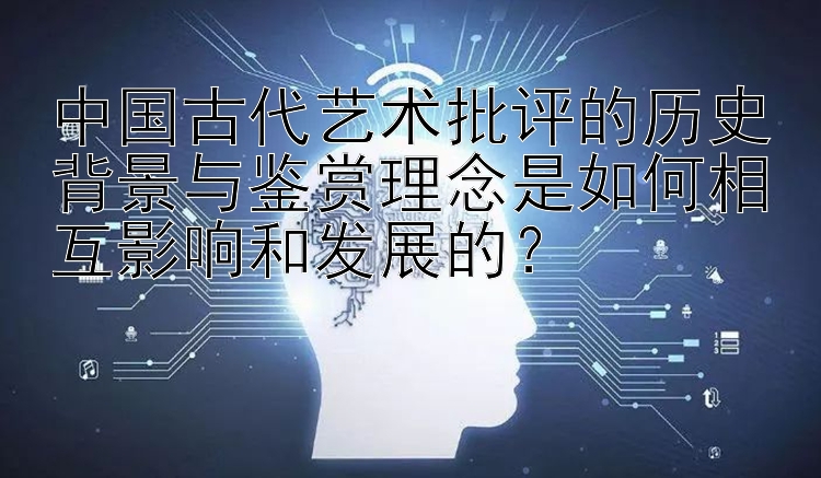 中国古代艺术批评的历史背景与鉴赏理念是如何相互影响和发展的？