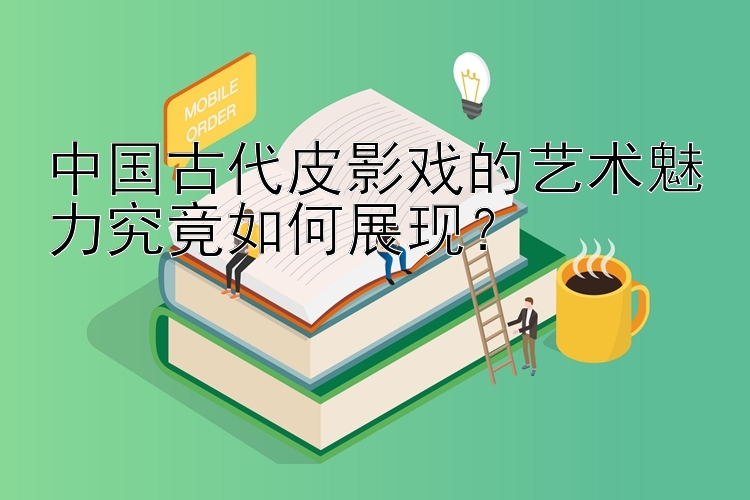 中国古代皮影戏的艺术魅力究竟如何展现？