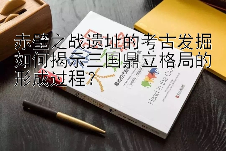 赤壁之战遗址的考古发掘如何揭示三国鼎立格局的形成过程？