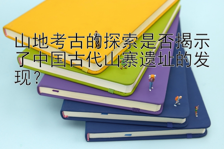 山地考古的探索是否揭示了中国古代山寨遗址的发现？