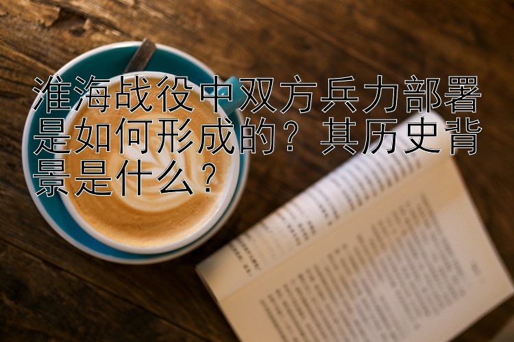 淮海战役中双方兵力部署是如何形成的？其历史背景是什么？