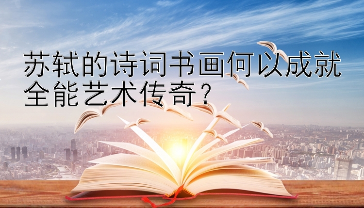 苏轼的诗词书画何以成就全能艺术传奇？