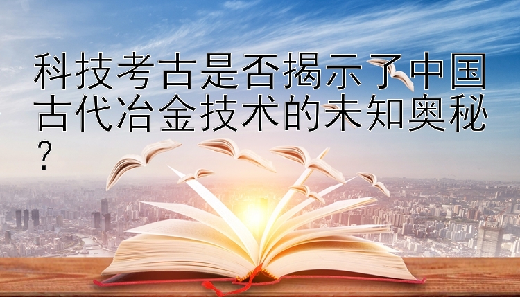 科技考古是否揭示了中国古代冶金技术的未知奥秘？