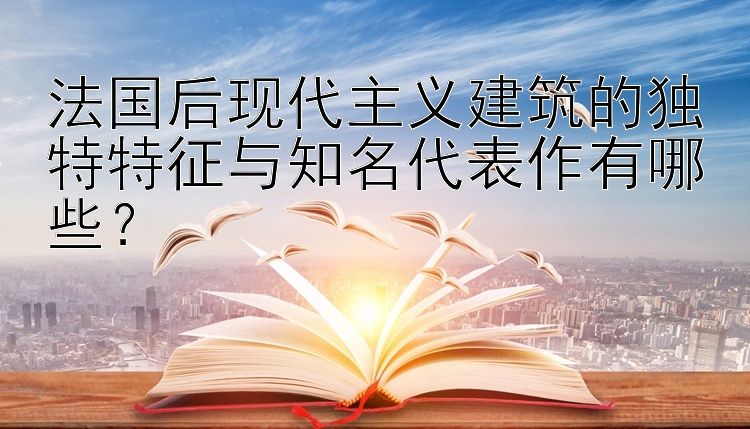 法国后现代主义建筑的独特特征与知名代表作有哪些？