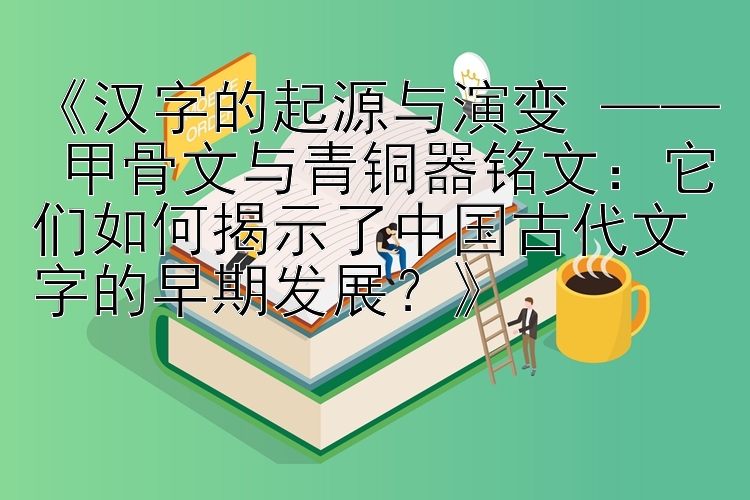 《汉字的起源与演变 —— 甲骨文与青铜器铭文：它们如何揭示了中国古代文字的早期发展？》