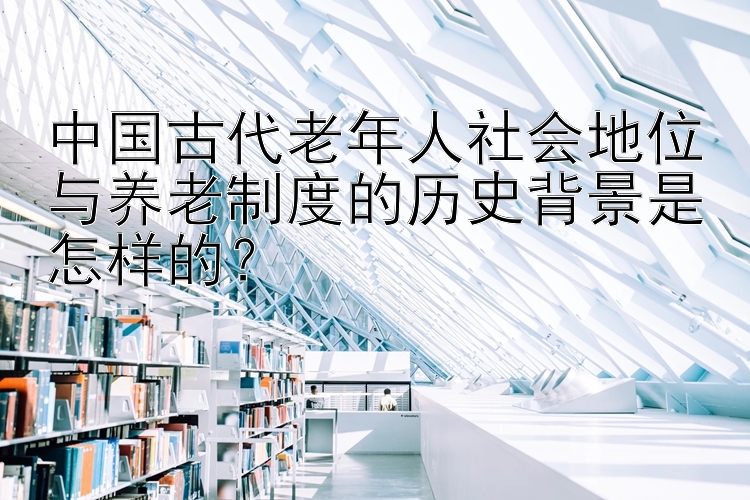 中国古代老年人社会地位与养老制度的历史背景是怎样的？