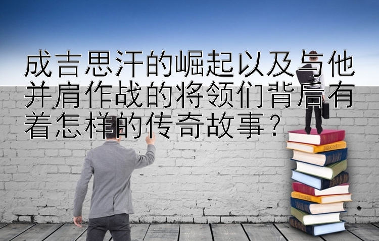 成吉思汗的崛起以及与他并肩作战的将领们背后有着怎样的传奇故事？