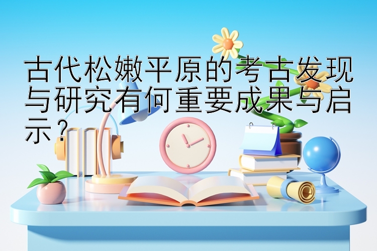 古代松嫩平原的考古发现与研究有何重要成果与启示？