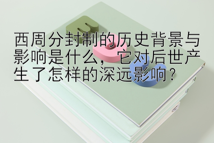 西周分封制的历史背景与影响是什么，它对后世产生了怎样的深远影响？