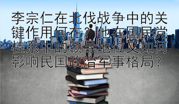 李宗仁在北伐战争中的关键作用何在？他在国民党桂系中的领导地位又如何影响民国政治军事格局？