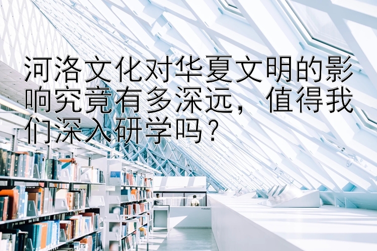 河洛文化对华夏文明的影响究竟有多深远，值得我们深入研学吗？