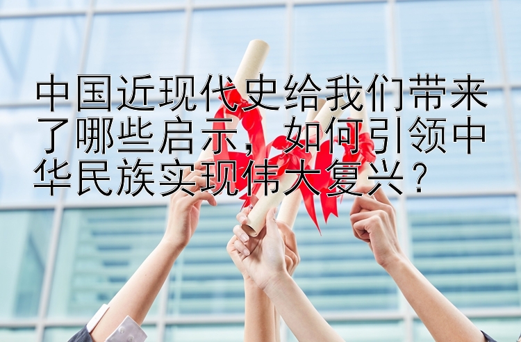 中国近现代史给我们带来了哪些启示，如何引领中华民族实现伟大复兴？