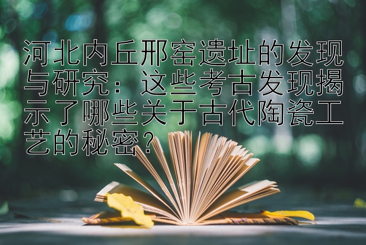 河北内丘邢窑遗址的发现与研究：这些考古发现揭示了哪些关于古代陶瓷工艺的秘密？