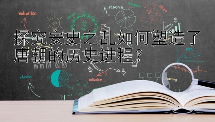 探究安史之乱如何塑造了唐朝的历史进程？