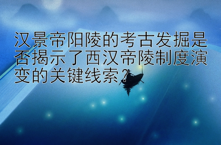 汉景帝阳陵的考古发掘是否揭示了西汉帝陵制度演变的关键线索？